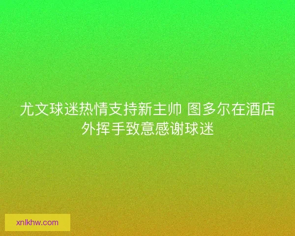 尤文球迷热情支持新主帅 图多尔在酒店外挥手致意感谢球迷
