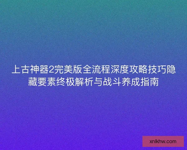 上古神器2完美版全流程深度攻略技巧隐藏要素终极解析与战斗养成指南 上古神器2完美版全流程深度攻略技巧隐藏要素终极解析与战斗养成指南