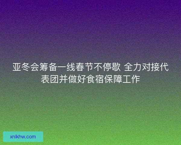亚冬会筹备一线春节不停歇 全力对接代表团并做好食宿保障工作 亚冬会筹备一线春节不停歇 全力对接代表团并做好食宿保障工作