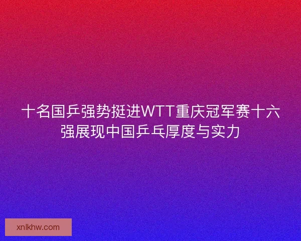 十名国乒强势挺进WTT重庆冠军赛十六强展现中国乒乓厚度与实力