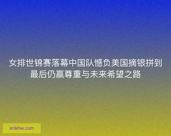 女排世锦赛落幕中国队憾负美国摘银拼到最后仍赢尊重与未来希望之路 女排世锦赛落幕中国队憾负美国摘银拼到最后仍赢尊重与未来希望之路