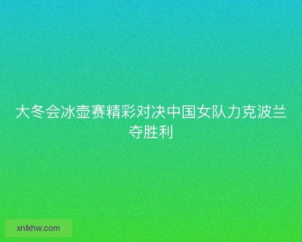 大冬会冰壶赛精彩对决中国女队力克波兰夺胜利 大冬会冰壶赛精彩对决中国女队力克波兰夺胜利