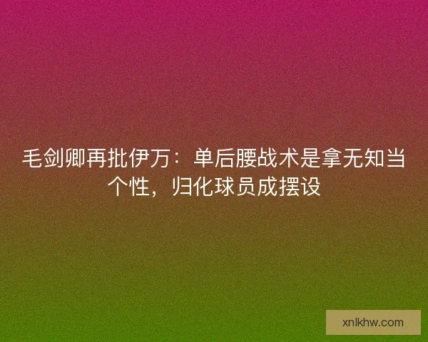 毛剑卿再批伊万：单后腰战术是拿无知当个性，归化球员成摆设